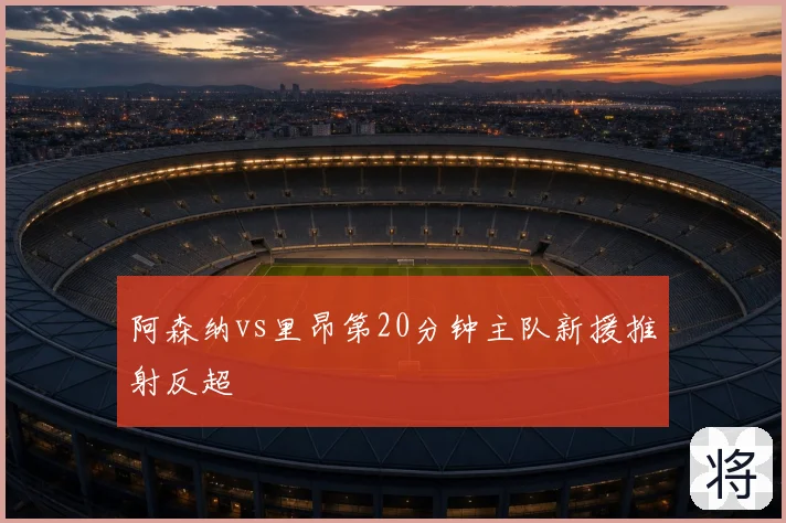 阿森纳vs里昂第20分钟主队新援推射反超